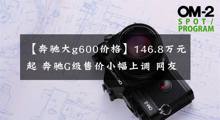 【奔驰大g600价格】146.8万元起 奔驰G级售价小幅上调 网友：不差这点钱