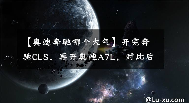 【奥迪奔驰哪个大气】开完奔驰CLS，再开奥迪A7L，对比后发现奔驰和奥迪的差距真大