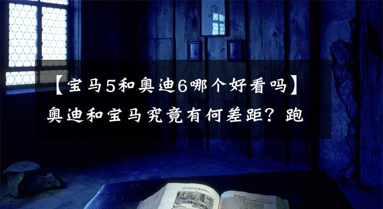 【宝马5和奥迪6哪个好看吗】奥迪和宝马究竟有何差距？跑高速有明显区别，奥迪舒适性更高