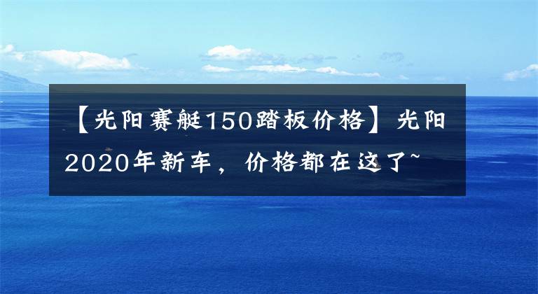 【光阳赛艇150踏板价格】光阳2020年新车，价格都在这了~