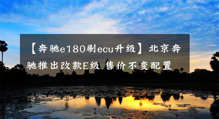 【奔驰e180刷ecu升级】北京奔驰推出改款E级 售价不变配置提升