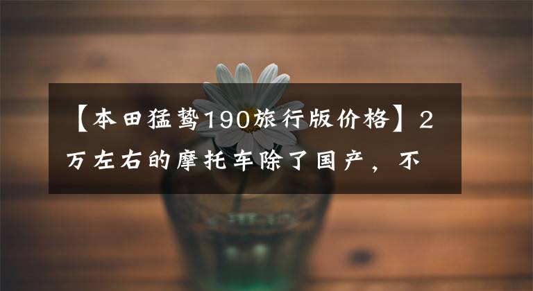 【本田猛鸷190旅行版价格】2万左右的摩托车除了国产，不要踏板，可以寻求长途旅行推荐吗？