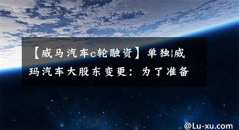 【威马汽车c轮融资】单独|威玛汽车大股东变更：为了准备上市，正在寻求新的融资。