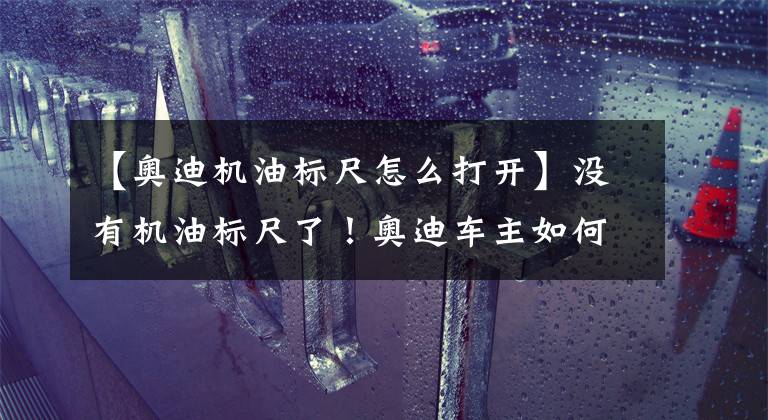 【奥迪机油标尺怎么打开】没有机油标尺了！奥迪车主如何知晓机油是否还正常