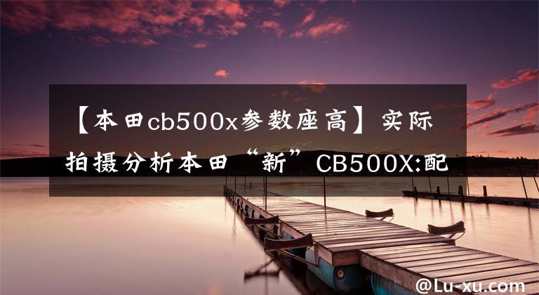【本田cb500x参数座高】实际拍摄分析本田“新”CB500X:配置升级，寿命500公里，亲和力不高