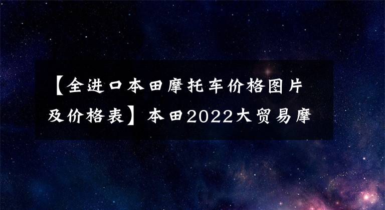 【全进口本田摩托车价格图片及价格表】本田2022大贸易摩托车销售价格一览表