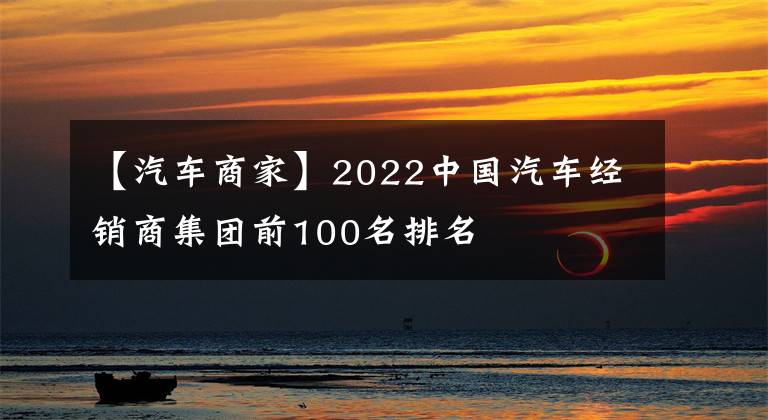 【汽车商家】2022中国汽车经销商集团前100名排名