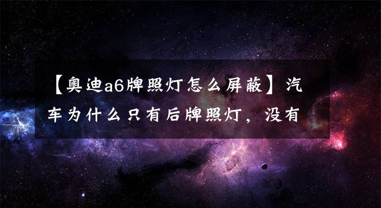【奥迪a6牌照灯怎么屏蔽】汽车为什么只有后牌照灯，没有前牌照灯？