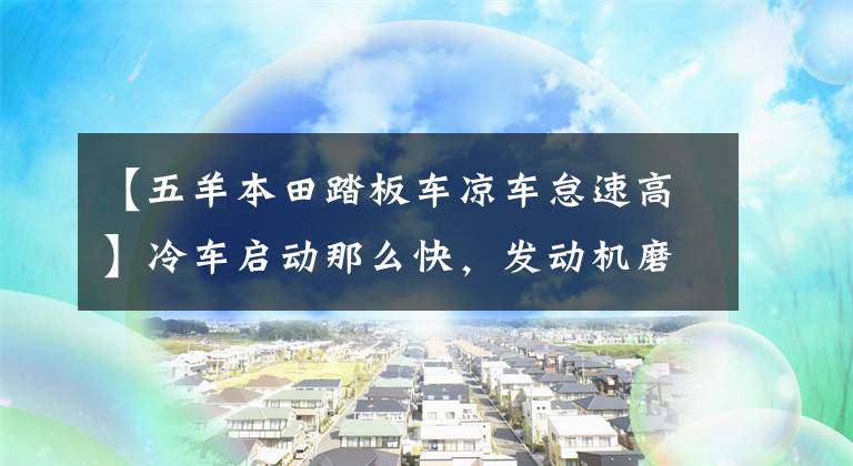 【五羊本田踏板车凉车怠速高】冷车启动那么快，发动机磨损会加快吗？