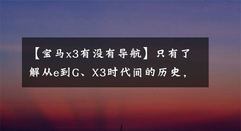 【宝马x3有没有导航】只有了解从e到G、X3时代间的历史，才能知道为什么每一代X3都受到喜爱！
