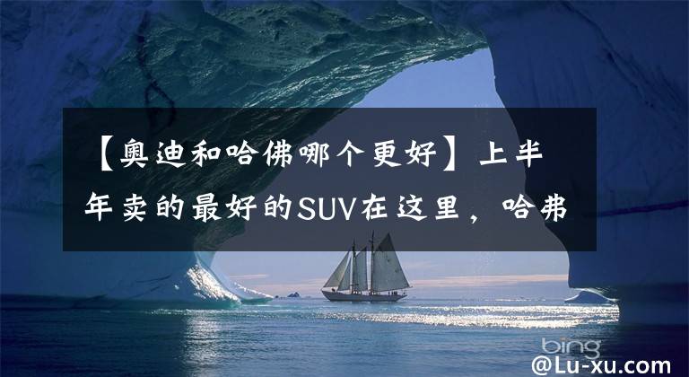 【奥迪和哈佛哪个更好】上半年卖的最好的SUV在这里，哈弗H6排第一，奇骏排第十