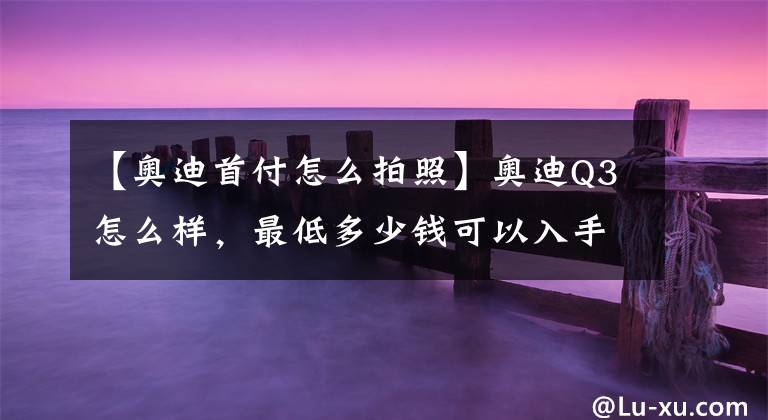 【奥迪首付怎么拍照】奥迪Q3怎么样，最低多少钱可以入手，算下首付50%的金融方案