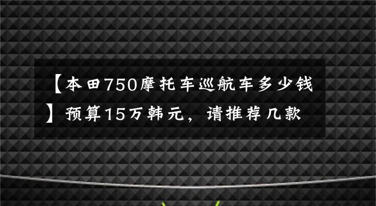 【本田750摩托车巡航车多少钱】预算15万韩元，请推荐几款到底能买什么样的摩托车。