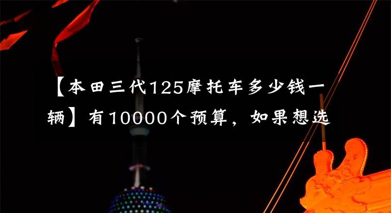【本田三代125摩托车多少钱一辆】有10000个预算，如果想选择摩托车，请先查看这10个。