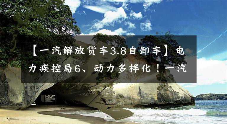【一汽解放货车3.8自卸车】电力疾控局6、动力多样化！一汽解放今年自卸车新产品看点在这里
