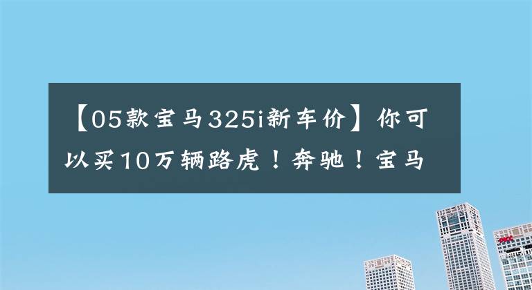 【05款宝马325i新车价】你可以买10万辆路虎！奔驰！宝马！眼泪夺眶而出！