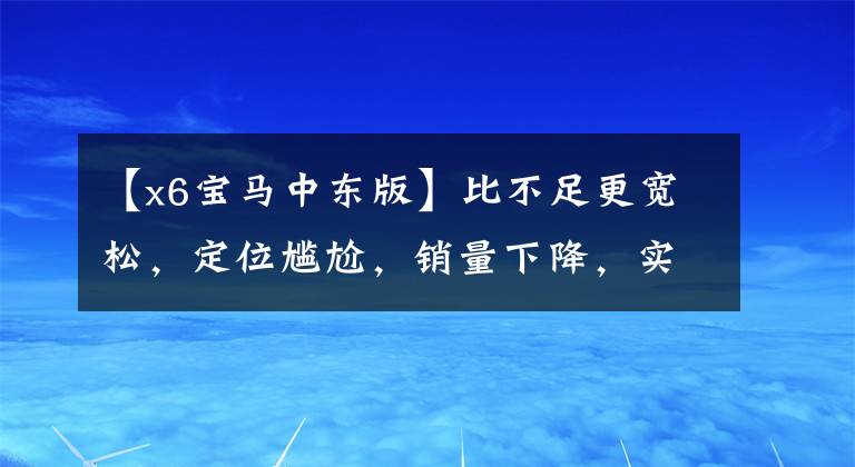 【x6宝马中东版】比不足更宽松，定位尴尬，销量下降，实际上拍宝马X6。