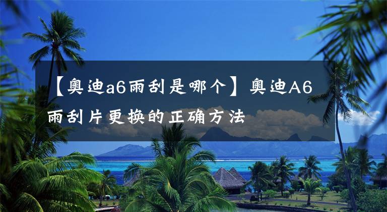【奥迪a6雨刮是哪个】奥迪A6雨刮片更换的正确方法
