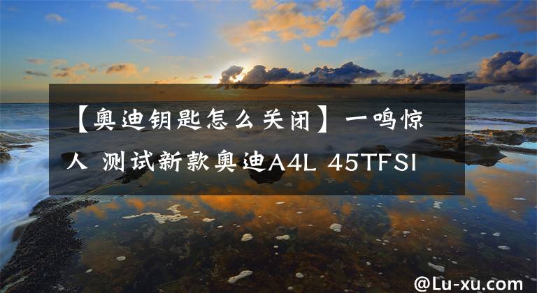 【奥迪钥匙怎么关闭】一鸣惊人 测试新款奥迪A4L 45TFSI quattro