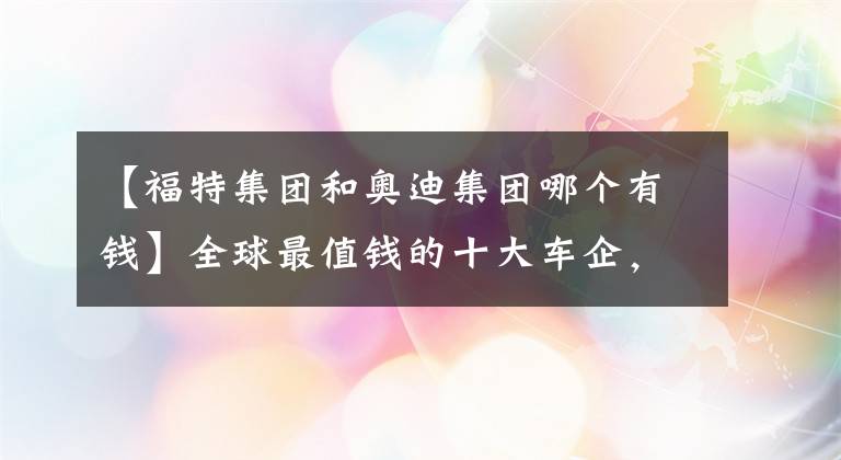 【福特集团和奥迪集团哪个有钱】全球最值钱的十大车企，日系三巨头全部上榜，奔驰不如奥迪