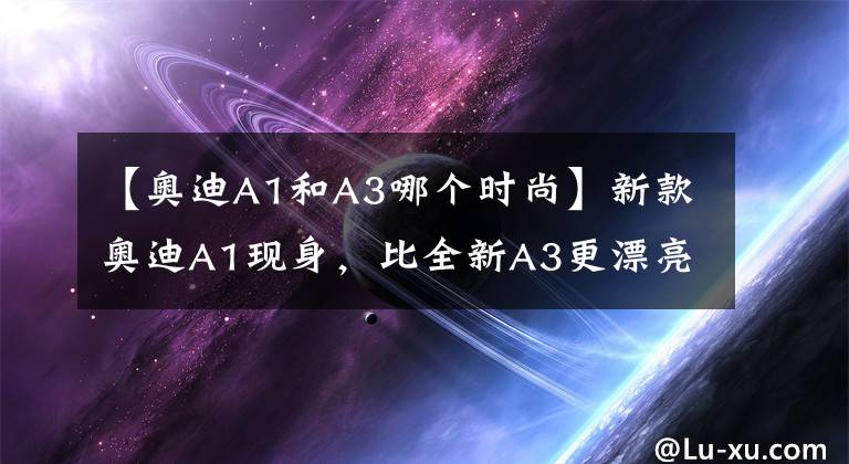 【奥迪A1和A3哪个时尚】新款奥迪A1现身，比全新A3更漂亮，手动挡配机械手刹