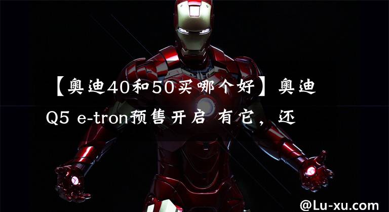 【奥迪40和50买哪个好】奥迪Q5 e-tron预售开启 有它，还选燃油版么？