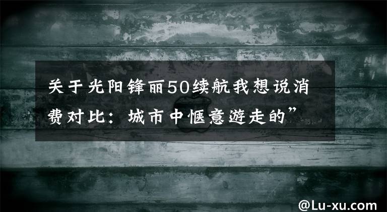 关于光阳锋丽50续航我想说消费对比：城市中惬意游走的”小玩具“