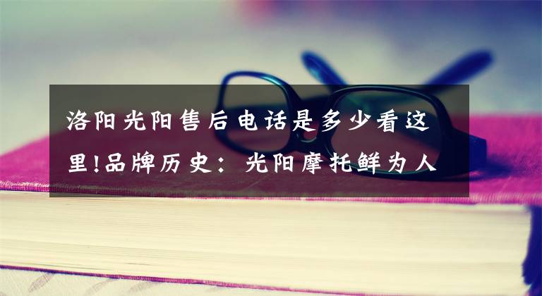 洛阳光阳售后电话是多少看这里!品牌历史：光阳摩托鲜为人知的秘密