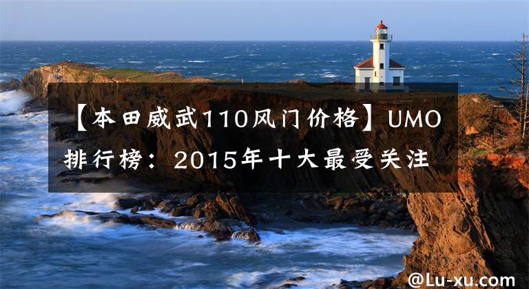 【本田威武110风门价格】UMO排行榜：2015年十大最受关注的新月车。