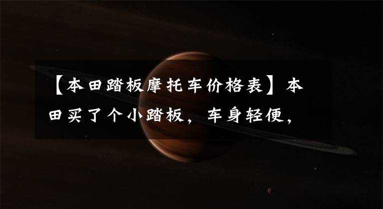 【本田踏板摩托车价格表】本田买了个小踏板，车身轻便，动力充足，油耗2.2L，送货也很合适。