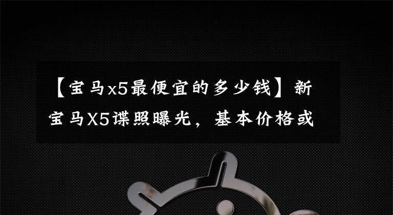 【宝马x5最便宜的多少钱】新宝马X5谍照曝光，基本价格或低于60万，还是现金横行？