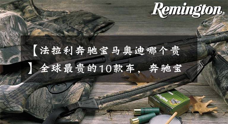 【法拉利奔驰宝马奥迪哪个贵】全球最贵的10款车，奔驰宝马奥迪无一入榜，布加迪仅排第二！