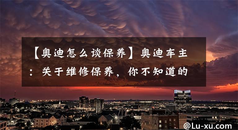 【奥迪怎么谈保养】奥迪车主：关于维修保养，你不知道的肯定还有很多！