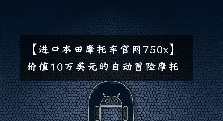 【进口本田摩托车官网750x】价值10万美元的自动冒险摩托车本田NC750X使母国成为乐趣