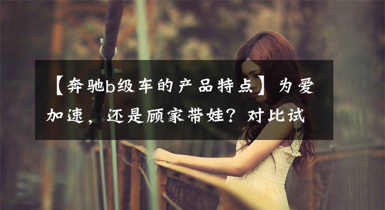 【奔驰b级车的产品特点】为爱加速，还是顾家带娃？对比试驾新老两代奔驰B级