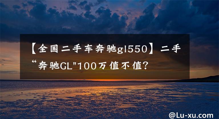 【全国二手车奔驰gl550】二手“奔驰GL"100万值不值？
