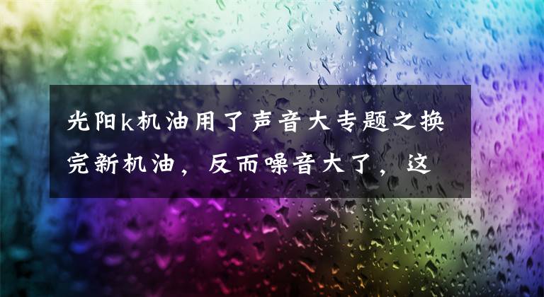 光阳k机油用了声音大专题之换完新机油，反而噪音大了，这是怎么回事？