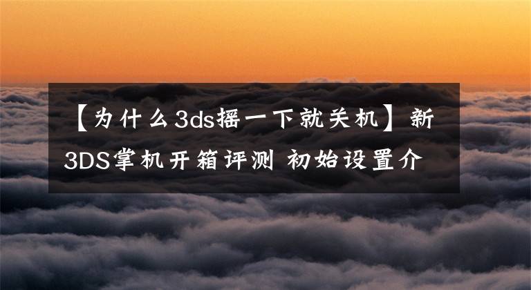 【为什么3ds摇一下就关机】新3DS掌机开箱评测 初始设置介绍和操作感受