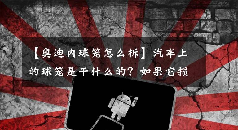 【奥迪内球笼怎么拆】汽车上的球笼是干什么的？如果它损坏了汽车有哪些故障现象？