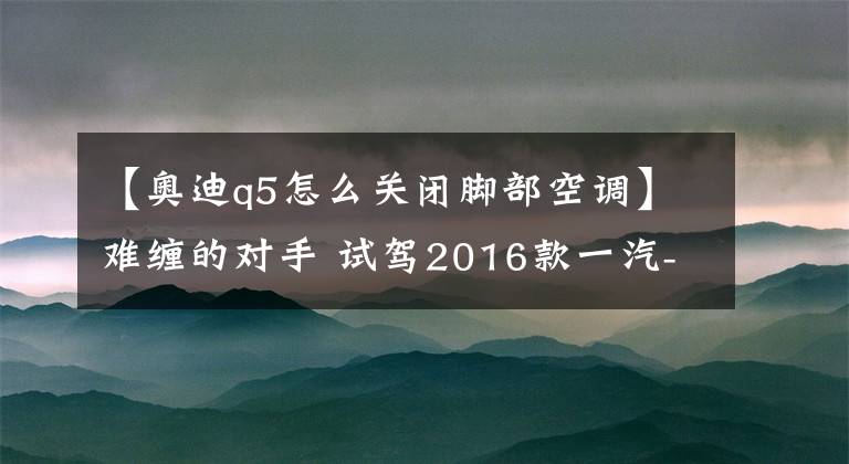 【奥迪q5怎么关闭脚部空调】难缠的对手 试驾2016款一汽-大众奥迪Q5