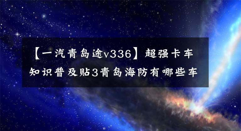 【一汽青岛途v336】超强卡车知识普及贴3青岛海防有哪些车型？