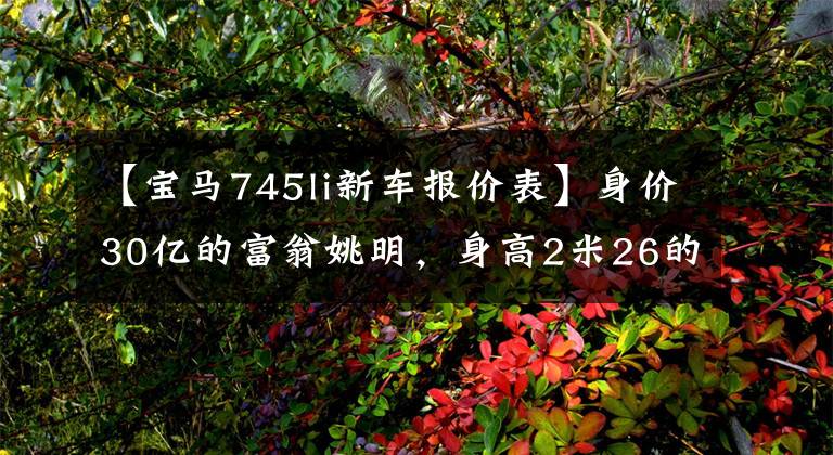 【宝马745li新车报价表】身价30亿的富翁姚明，身高2米26的他，有钱，能开车的车也只有3辆。