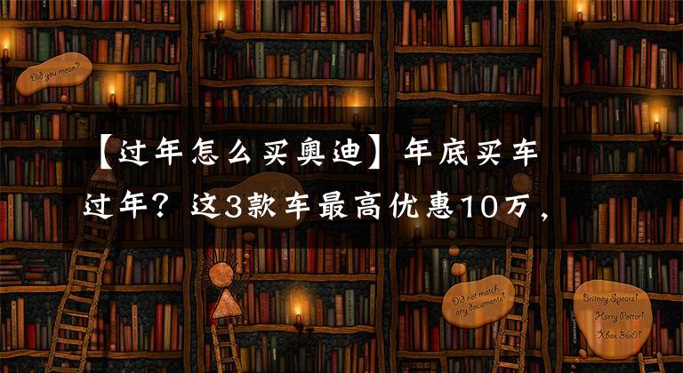 【过年怎么买奥迪】年底买车过年？这3款车最高优惠10万，现在抄底值不值？