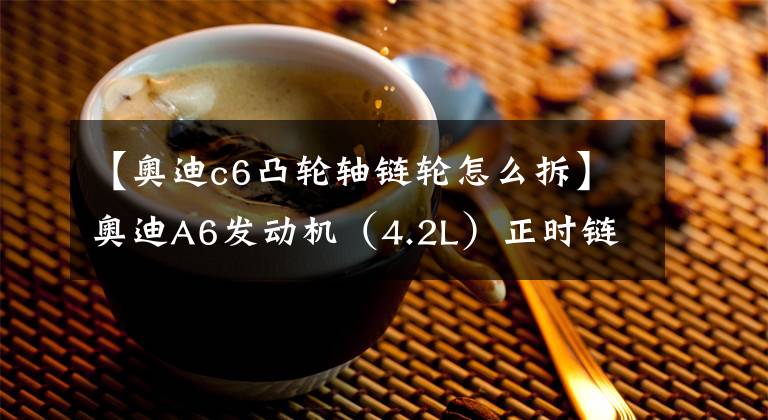 【奥迪c6凸轮轴链轮怎么拆】奥迪A6发动机（4.2L）正时链条拆装方法