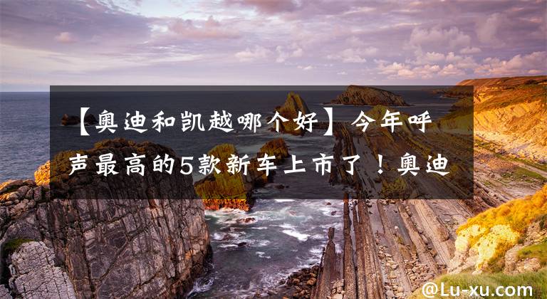 【奥迪和凯越哪个好】今年呼声最高的5款新车上市了！奥迪、本田纷纷亮出“王牌”？