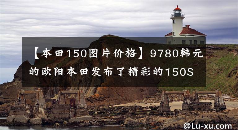 【本田150图片价格】9780韩元的欧阳本田发布了精彩的150S影，比新一代新车魅族更有魅力
