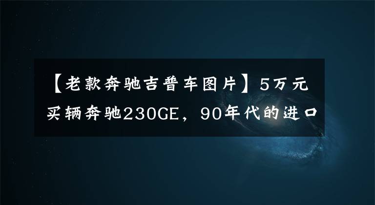 【老款奔驰吉普车图片】5万元买辆奔驰230GE，90年代的进口硬货，装上车轮就能跑