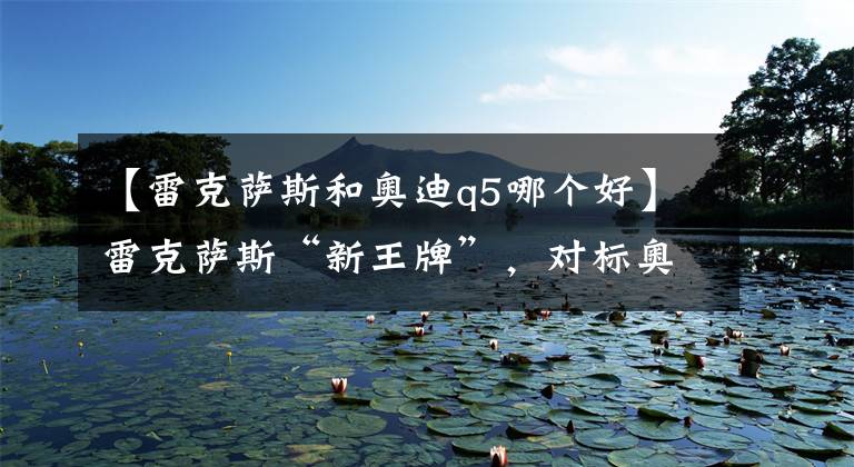 【雷克萨斯和奥迪q5哪个好】雷克萨斯“新王牌”，对标奥迪Q5运动版，增加2.0T动力，真犀利