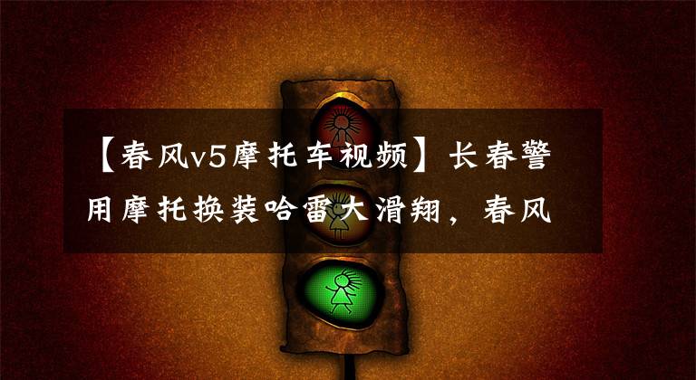 【春风v5摩托车视频】长春警用摩托换装哈雷大滑翔，春风国宾和贝纳利黄巡都未能入选