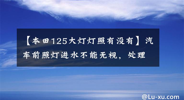 【本田125大灯灯照有没有】汽车前照灯进水不能无视，处理得越快越好！本田杰德车灯改装实例